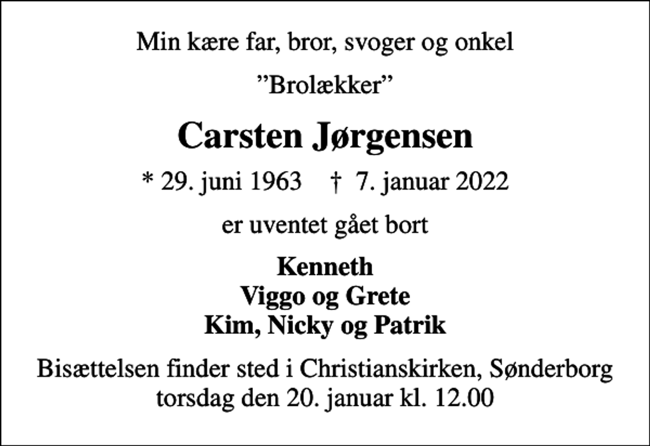 <p>Min kære far, bror, svoger og onkel<br />Brolækker<br />Carsten Jørgensen<br />* 29. juni 1963 ✝ 7. januar 2022<br />er uventet gået bort<br />Kenneth Viggo og Grete Kim, Nicky og Patrik<br />Bisættelsen finder sted i Christianskirken, Sønderborg torsdag den 20. januar kl. 12.00</p>