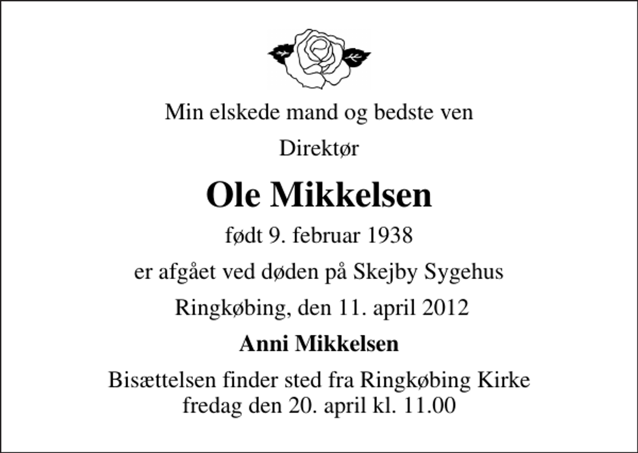 <p>Min elskede mand og bedste ven<br />Direktør<br />Ole Mikkelsen<br />født 9. februar 1938<br />er afgået ved døden på Skejby Sygehus<br />Ringkøbing, den 11. april 2012<br />Anni Mikkelsen<br />Bisættelsen finder sted fra Ringkøbing Kirke fredag den 20. april kl. 11.00</p>