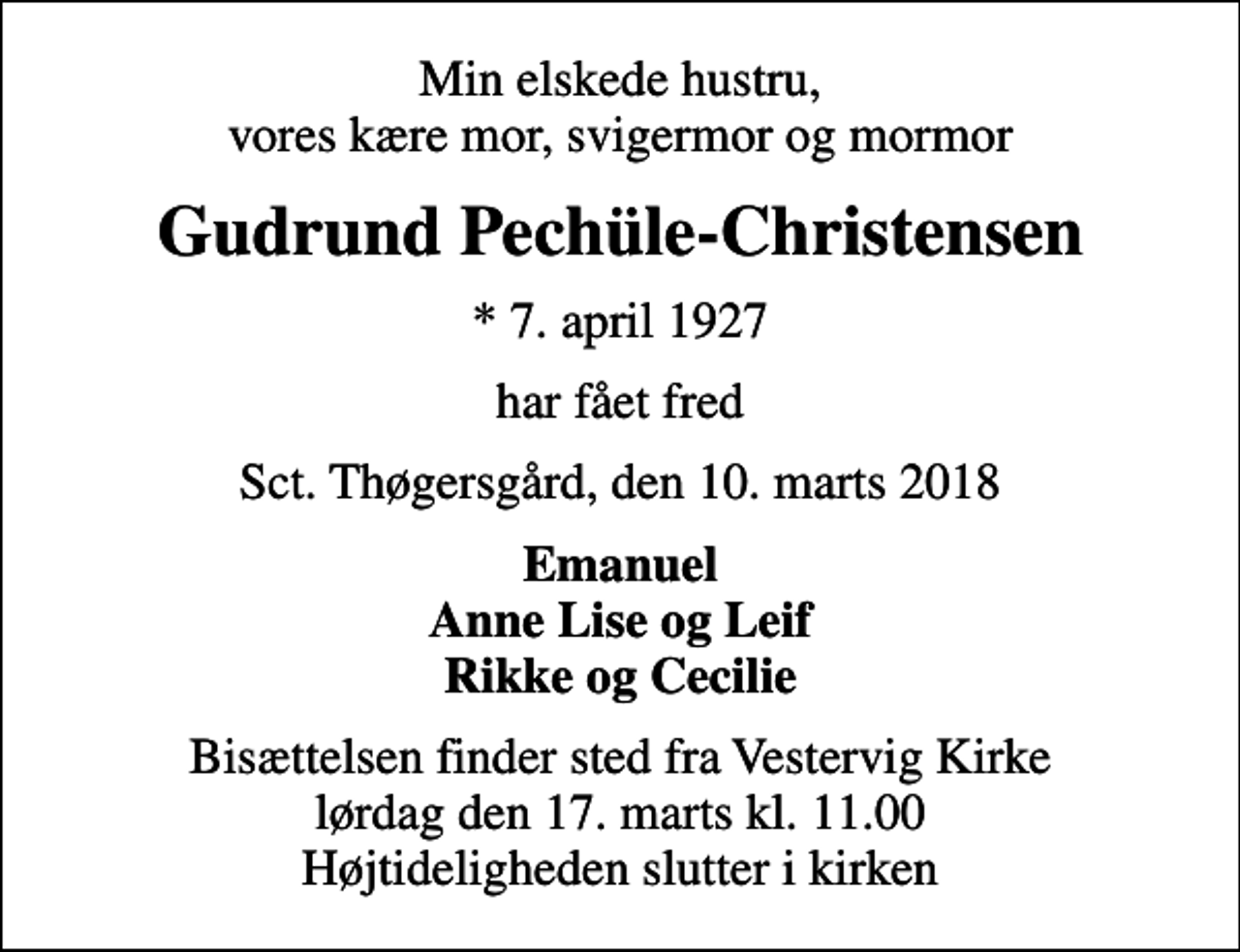 <p>Min elskede hustru, vores kære mor, svigermor og mormor<br />Gudrund Pechüle-Christensen<br />* 7. april 1927<br />har fået fred<br />Sct. Thøgersgård, den 10. marts 2018<br />Emanuel Anne Lise og Leif Rikke og Cecilie<br />Bisættelsen finder sted fra Vestervig Kirke lørdag den 17. marts kl. 11.00 Højtideligheden slutter i kirken</p>