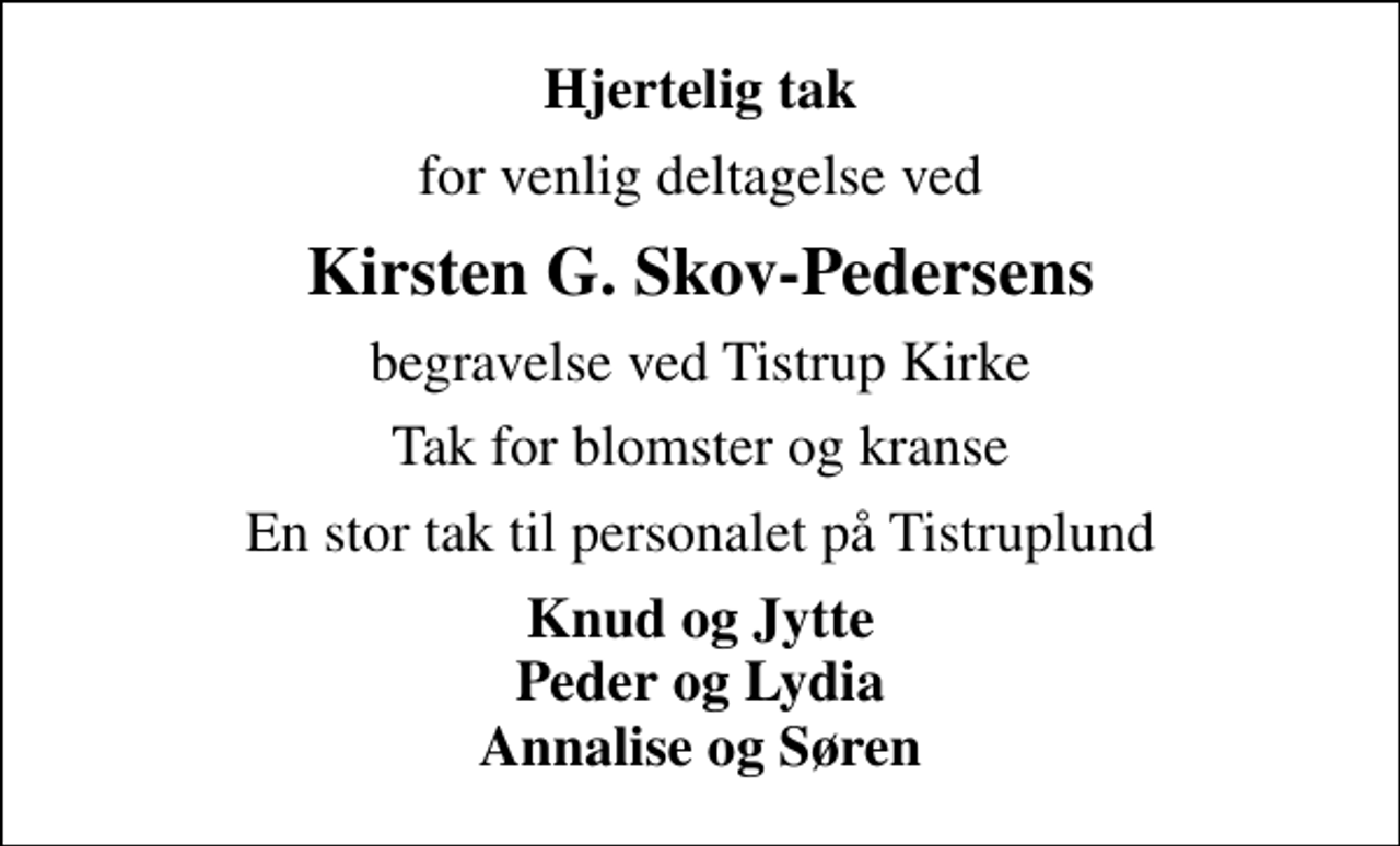 <p>Hjertelig tak<br />for venlig deltagelse ved<br />Kirsten G. Skov-Pedersens<br />begravelse ved Tistrup Kirke<br />Tak for blomster og kranse<br />En stor tak til personalet på Tistruplund<br />Knud og Jytte Peder og Lydia Annalise og Søren</p>