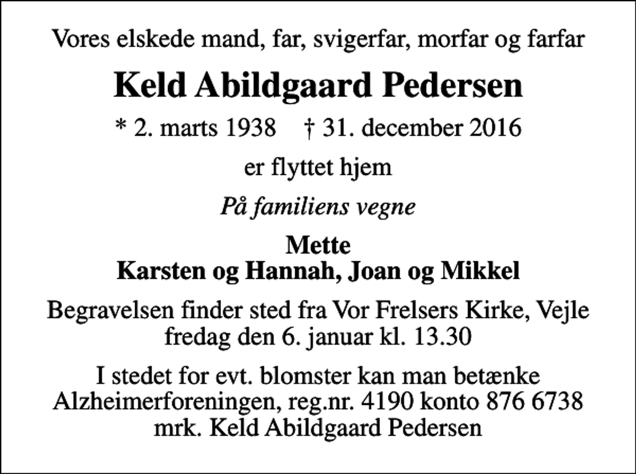 <p>Vores elskede mand, far, svigerfar, morfar og farfar<br />Keld Abildgaard Pedersen<br />* 2. marts 1938 ✝ 31. december 2016<br />er flyttet hjem<br />På familiens vegne<br />Mette Karsten og Hannah, Joan og Mikkel<br />Begravelsen finder sted fra Vor Frelsers Kirke, Vejle fredag den 6. januar kl. 13.30<br />I stedet for evt. blomster kan man betænke<br />Alzheimerforeningen reg.nr.4190konto8766738mrk. Keld Abildgaard<br />Pedersen</p>