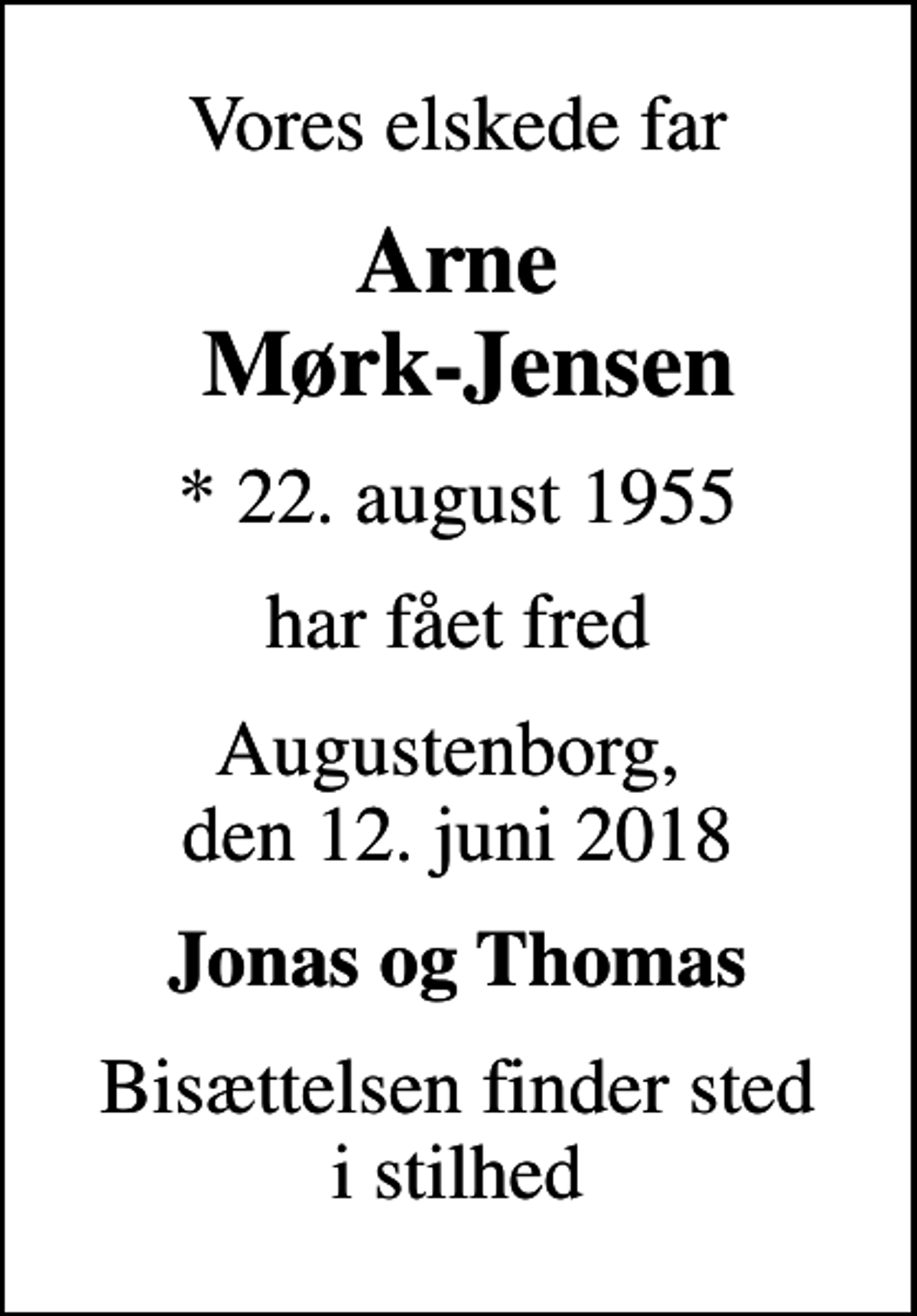<p>Vores elskede far<br />Arne Mørk-Jensen<br />* 22. august 1955<br />har fået fred<br />Augustenborg, den 12. juni 2018<br />Jonas og Thomas<br />Bisættelsen finder sted i stilhed</p>