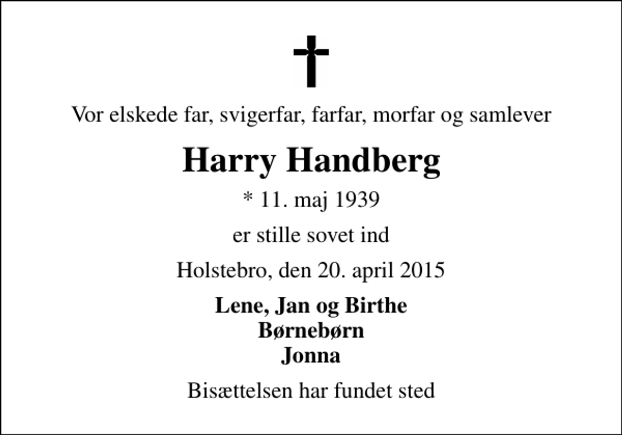 <p>Vor elskede far, svigerfar, farfar, morfar og samlever<br />Harry Handberg<br />* 11. maj 1939<br />er stille sovet ind<br />Holstebro, den 20. april 2015<br />Lene, Jan og Birthe Børnebørn Jonna<br />Bisættelsen har fundet sted</p>