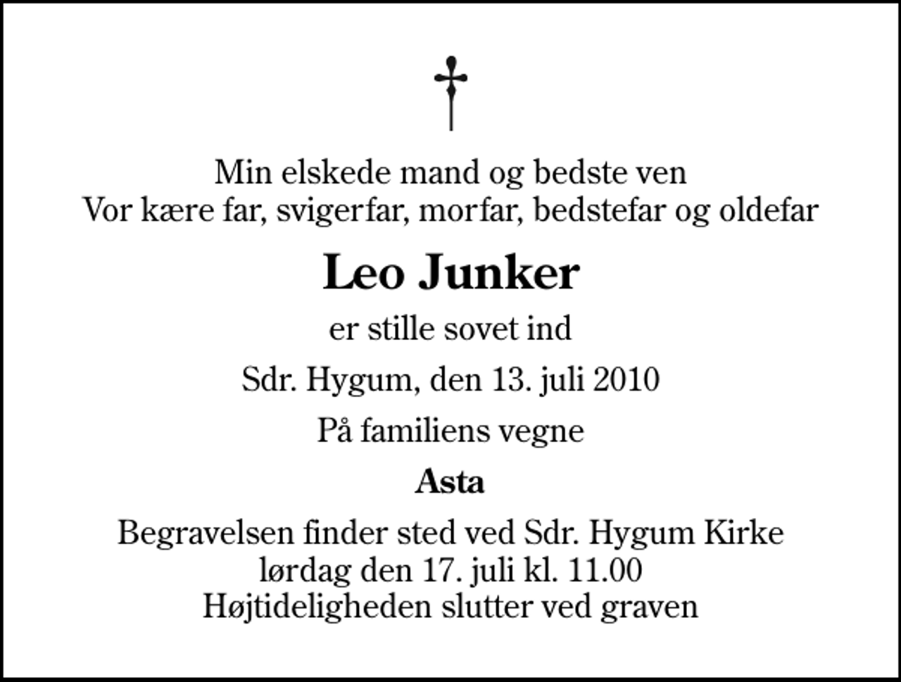 <p>Min elskede mand og bedste ven Vor kære far, svigerfar, morfar, bedstefar og oldefar<br />Leo Junker<br />er stille sovet ind<br />Sdr. Hygum, den 13. juli 2010<br />På familiens vegne<br />Asta<br />Begravelsen finder sted ved Sdr. Hygum Kirke lørdag den 17. juli kl. 11.00 Højtideligheden slutter ved graven</p>