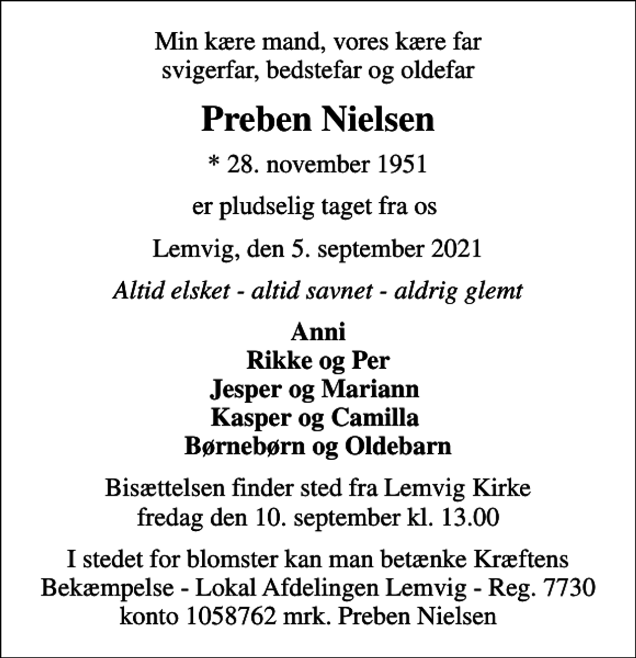 <p>Min kære mand, vores kære far svigerfar, bedstefar og oldefar<br />Preben Nielsen<br />* 28. november 1951<br />er pludselig taget fra os<br />Lemvig, den 5. september 2021<br />Altid elsket - altid savnet - aldrig glemt<br />Anni Rikke og Per Jesper og Mariann Kasper og Camilla Børnebørn og Oldebarn<br />Bisættelsen finder sted fra Lemvig Kirke fredag den 10. september kl. 13.00<br />I stedet for blomster kan man betænke Kræftens Bekæmpelse - Lokal Afdelingen Lemvig - Reg. 7730 konto 1058762 mrk. Preben Nielsen</p>