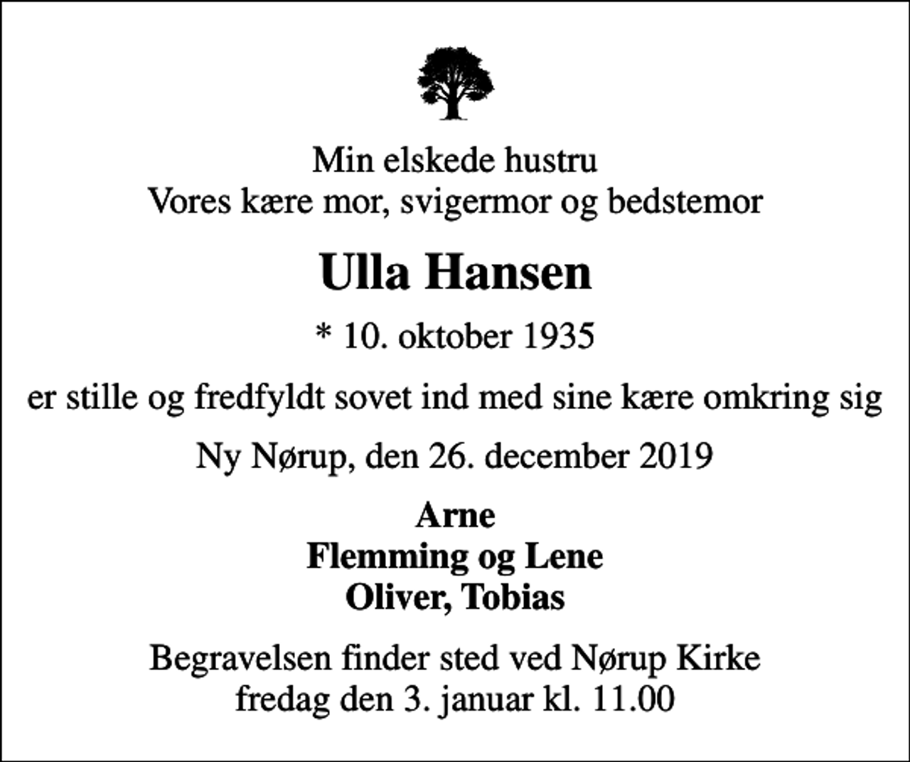 <p>Min elskede hustru Vores kære mor, svigermor og bedstemor<br />Ulla Hansen<br />* 10. oktober 1935<br />er stille og fredfyldt sovet ind med sine kære omkring sig<br />Ny Nørup, den 26. december 2019<br />Arne Flemming og Lene Oliver, Tobias<br />Begravelsen finder sted ved Nørup Kirke fredag den 3. januar kl. 11.00</p>