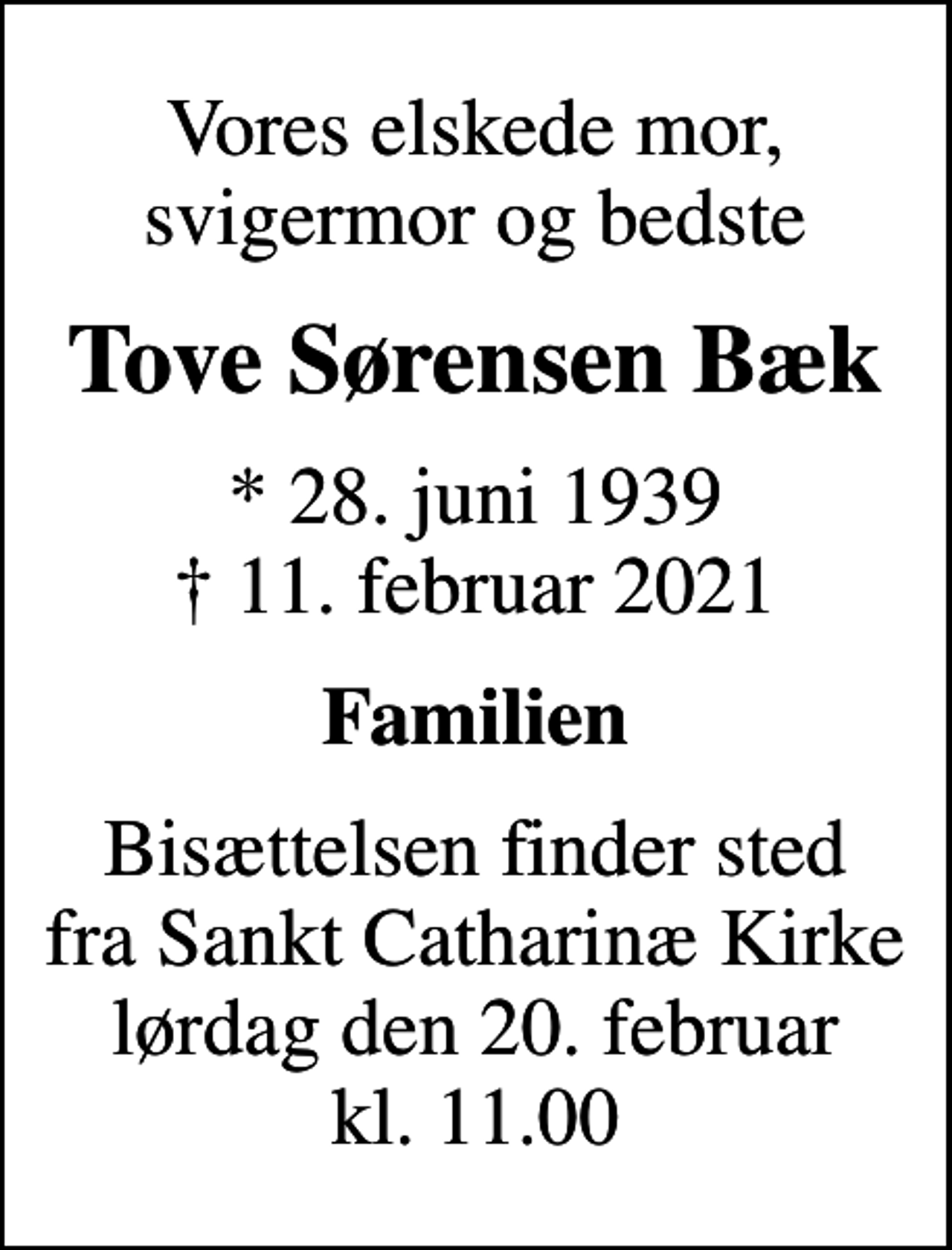 <p>Vores elskede mor, svigermor og bedste<br />Tove Sørensen Bæk<br />* 28. juni 1939<br />✝ 11. februar 2021<br />Familien<br />Bisættelsen finder sted fra Sankt Catharinæ Kirke lørdag den 20. februar kl. 11.00</p>