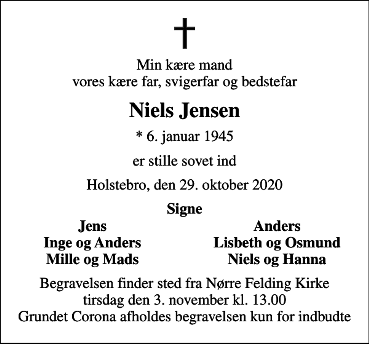 <p>Min kære mand vores kære far, svigerfar og bedstefar<br />Niels Jensen<br />* 6. januar 1945<br />er stille sovet ind<br />Holstebro, den 29. oktober 2020<br />Signe<br />Jens<br />Anders<br />Inge og Anders<br />Lisbeth og Osmund<br />Mille og Mads<br />Niels og Hanna<br />Begravelsen finder sted fra Nørre Felding Kirke tirsdag den 3. november kl. 13.00 Grundet Corona afholdes begravelsen kun for indbudte</p>