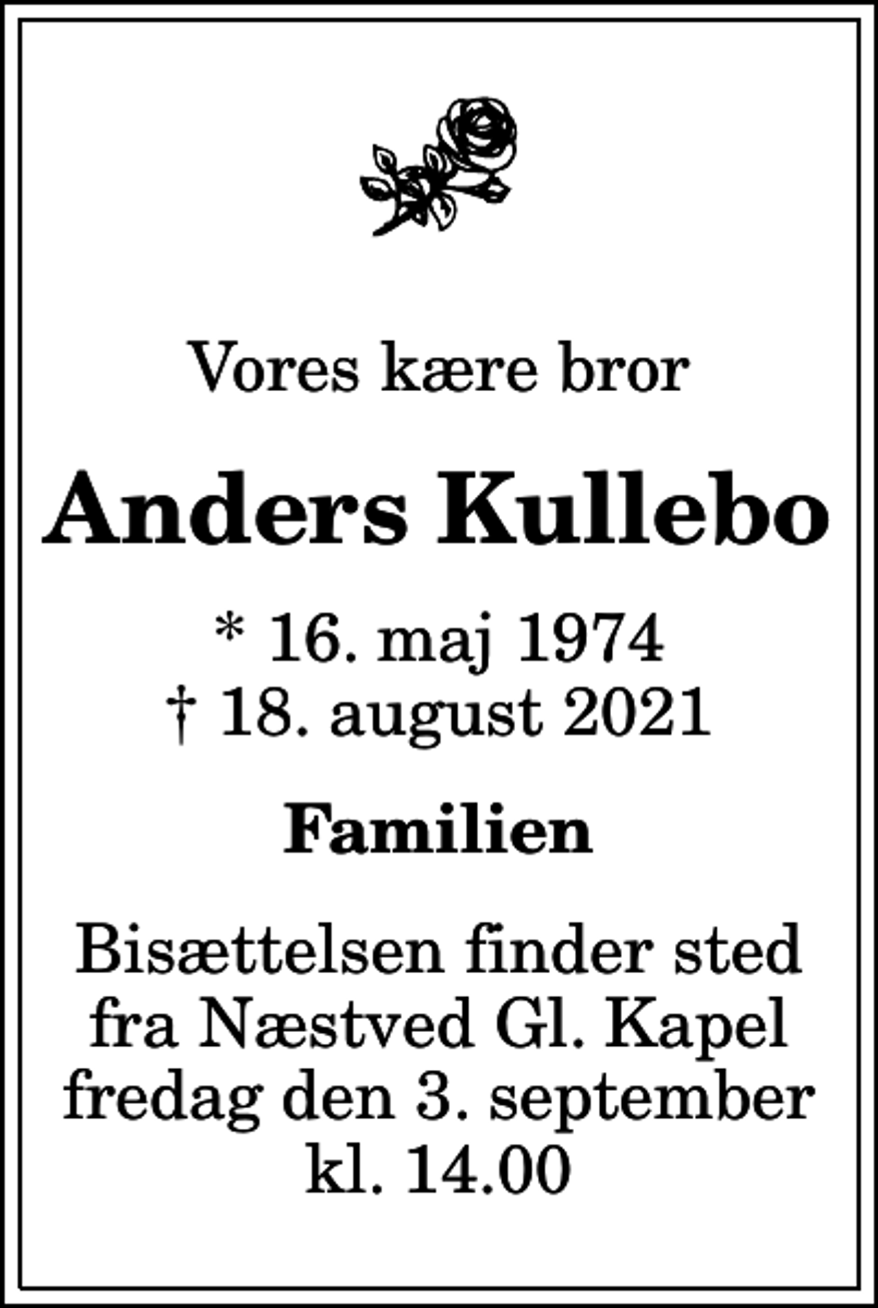 <p>Vores kære bror<br />Anders Kullebo<br />* 16. maj 1974<br />✝ 18. august 2021<br />Familien<br />Bisættelsen finder sted fra Næstved Gl. Kapel fredag den 3. september kl. 14.00</p>