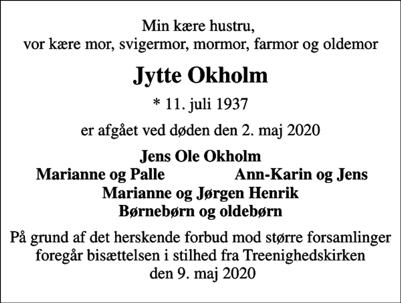 <p>Min kære hustru, vor kære mor, svigermor, mormor, farmor og oldemor<br />Jytte Okholm<br />* 11. juli 1937<br />er afgået ved døden den 2. maj 2020<br />Jens Ole Okholm<br />Marianne og Palle<br />Ann-Karin og Jens<br />På grund af det herskende forbud mod større forsamlinger foregår bisættelsen i stilhed fra Treenighedskirken den 9. maj 2020</p>