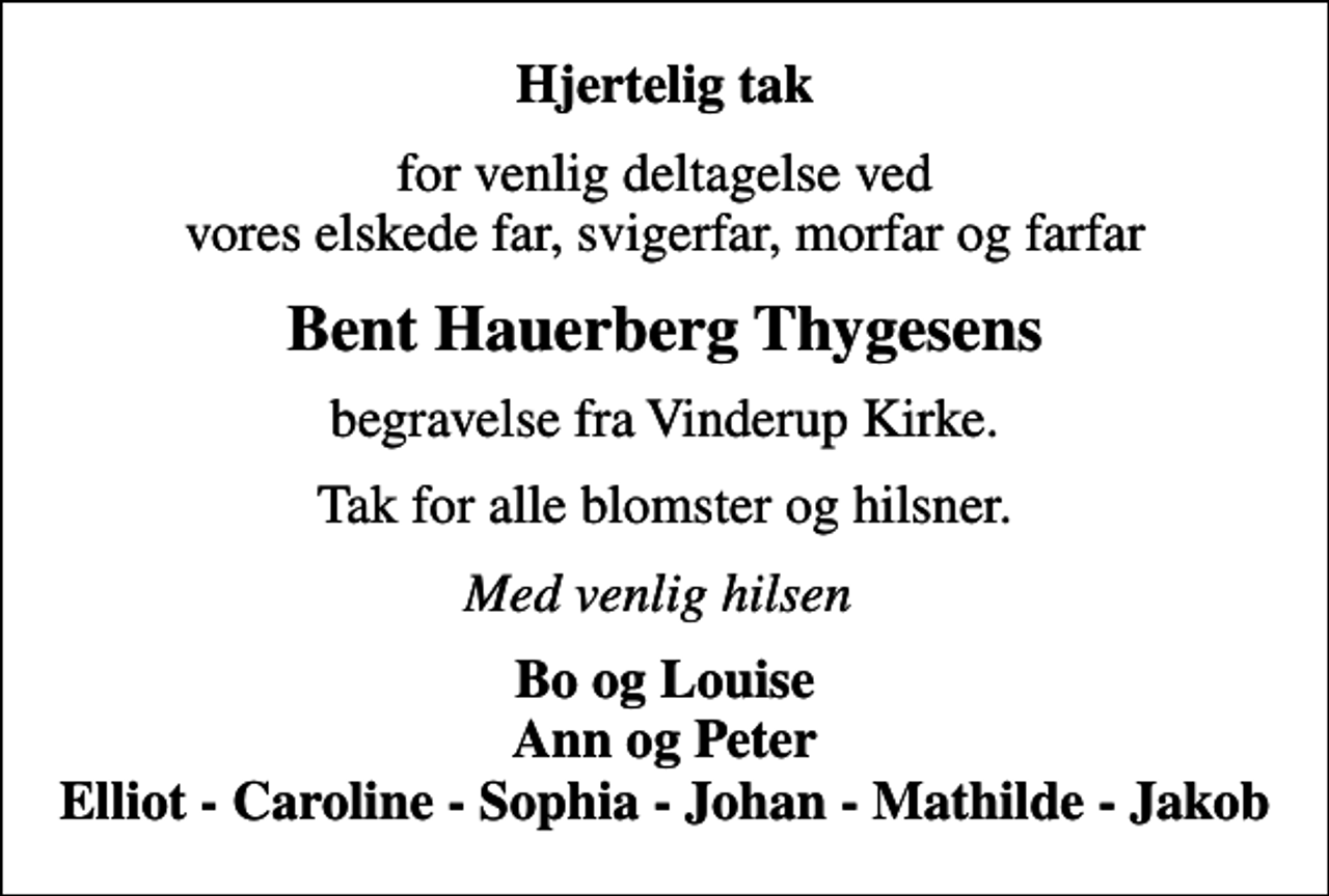<p>Hjertelig tak<br />for venlig deltagelse ved vores elskede far, svigerfar, morfar og farfar<br />Bent Hauerberg Thygesens<br />begravelse fra Vinderup Kirke.<br />Tak for alle blomster og hilsner.<br />Med venlig hilsen<br />Bo og Louise Ann og Peter Elliot - Caroline - Sophia - Johan - Mathilde - Jakob</p>