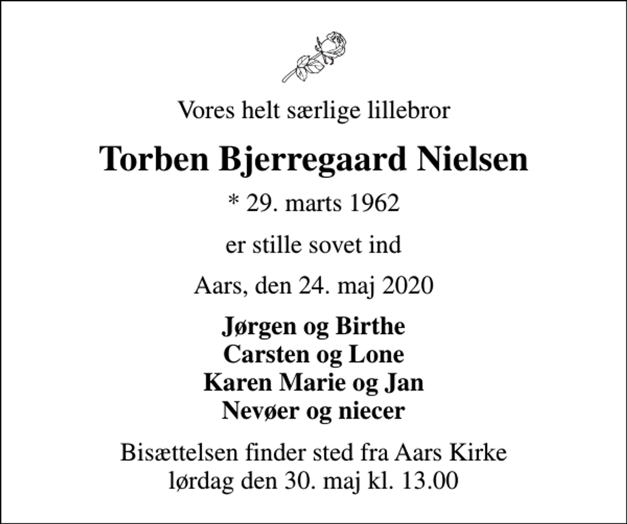 <p>Vores helt særlige lillebror<br />Torben Bjerregaard Nielsen<br />* 29. marts 1962<br />er stille sovet ind<br />Aars, den 24. maj 2020<br />Jørgen og Birthe Carsten og Lone Karen Marie og Jan Nevøer og niecer<br />Bisættelsen finder sted fra Aars Kirke lørdag den 30. maj kl. 13.00</p>