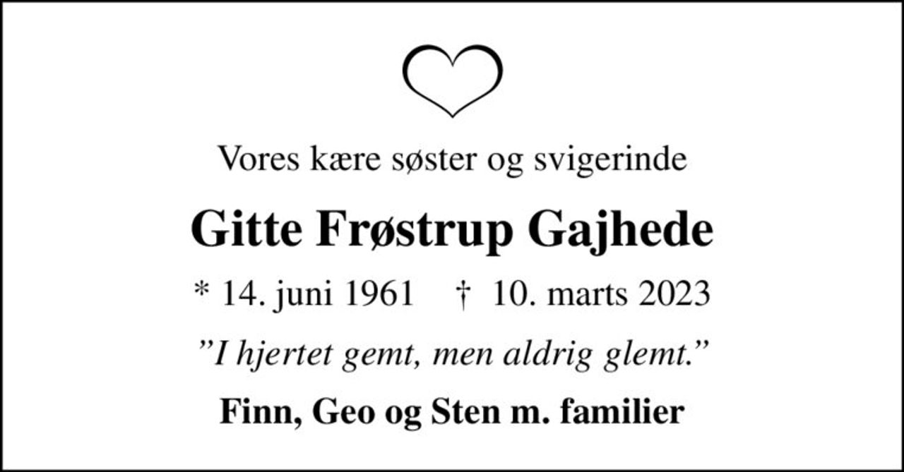 Vores kære søster og svigerinde
Gitte Frøstrup Gajhede
* 14. juni 1961    ✝ 10. marts 2023
I hjertet gemt, men aldrig glemt.
Finn, Geo og Sten m. familier