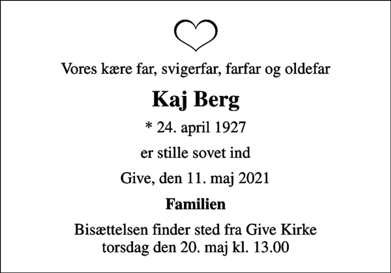 <p>Vores kære far, svigerfar, farfar og oldefar<br />Kaj Berg<br />* 24. april 1927<br />er stille sovet ind<br />Give, den 11. maj 2021<br />Familien<br />Bisættelsen finder sted fra Give Kirke torsdag den 20. maj kl. 13.00</p>
