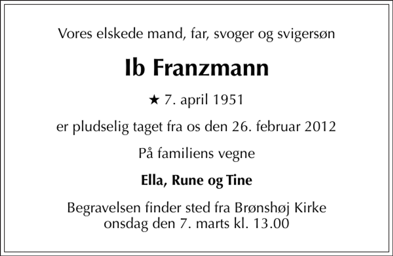<p>Vores elskede mand, far, svoger og svigersøn<br />Ib Franzmann<br />* 7. april 1951<br />er pludselig taget fra os den 26. februar 2012<br />På familiens vegne<br />Ella, Rune og Tine<br />Begravelsen finder sted fra Brønshøj Kirke onsdag den 7. marts kl. 13.00</p>