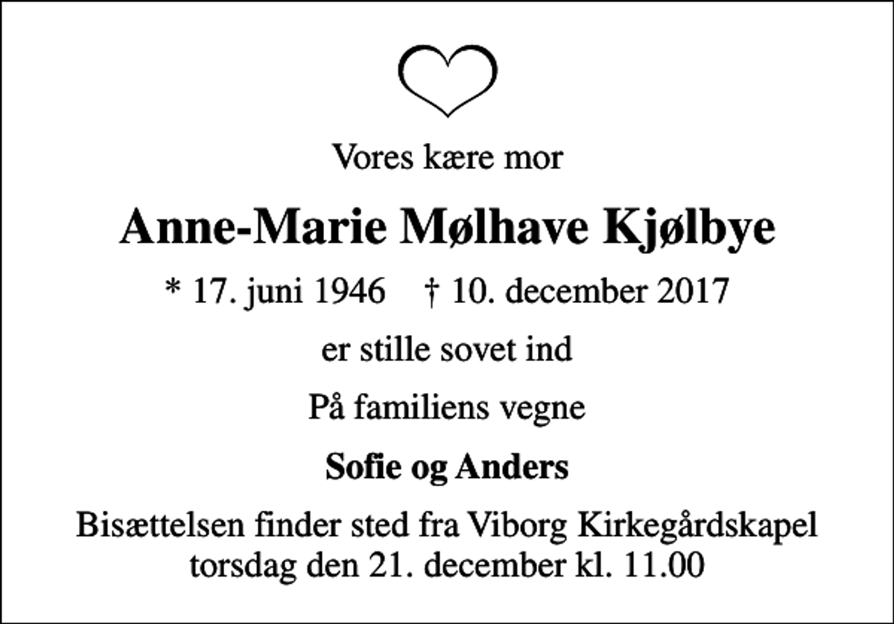 <p>Vores kære mor<br />Anne-Marie Mølhave Kjølbye<br />* 17. juni 1946 ✝ 10. december 2017<br />er stille sovet ind<br />På familiens vegne<br />Sofie og Anders<br />Bisættelsen finder sted fra Viborg Kirkegårdskapel torsdag den 21. december kl. 11.00</p>