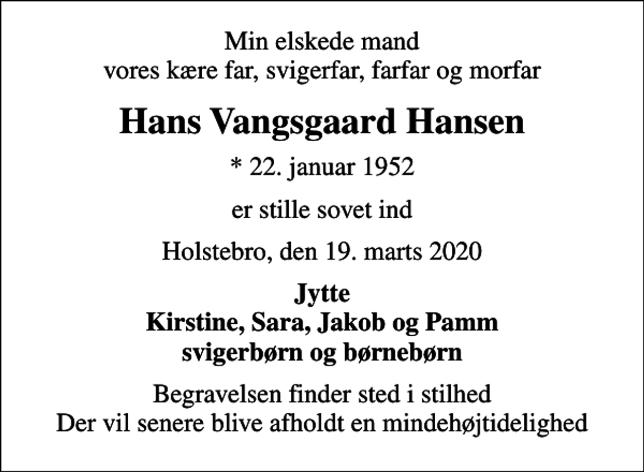 <p>Min elskede mand vores kære far, svigerfar, farfar og morfar<br />Hans Vangsgaard Hansen<br />* 22. januar 1952<br />er stille sovet ind<br />Holstebro, den 19. marts 2020<br />Jytte Kirstine, Sara, Jakob og Pamm svigerbørn og børnebørn<br />Begravelsen finder sted i stilhed Der vil senere blive afholdt en mindehøjtidelighed</p>