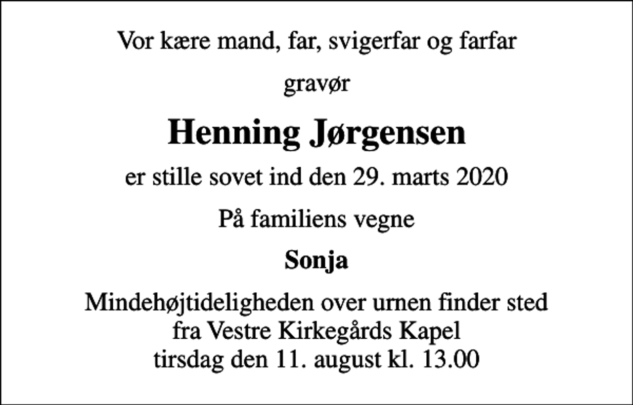 <p>Vor kære mand, far, svigerfar og farfar<br />gravør<br />Henning Jørgensen<br />er stille sovet ind den 29. marts 2020<br />På familiens vegne<br />Sonja<br />Mindehøjtideligheden over urnen finder sted fra Vestre Kirkegårds Kapel tirsdag den 11. august kl. 13.00</p>
