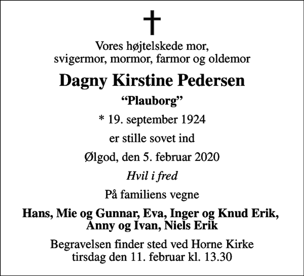 <p>Vores højtelskede mor, svigermor, mormor, farmor og oldemor<br />Dagny Kirstine Pedersen<br />Plauborg<br />* 19. september 1924<br />er stille sovet ind<br />Ølgod, den 5. februar 2020<br />Hvil i fred<br />På familiens vegne<br />Hans, Mie og Gunnar, Eva, Inger og Knud Erik, Anny og Ivan, Niels Erik<br />Begravelsen finder sted ved Horne Kirke tirsdag den 11. februar kl. 13.30</p>