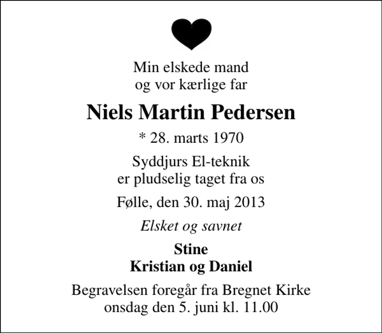 <p>Min elskede mand og vor kærlige far<br />Niels Martin Pedersen<br />* 28. marts 1970<br />Syddjurs El-teknik er pludselig taget fra os<br />Følle, den 30. maj 2013<br />Elsket og savnet<br />Stine Kristian og Daniel<br />Begravelsen foregår fra Bregnet Kirke onsdag den 5. juni kl. 11.00</p>