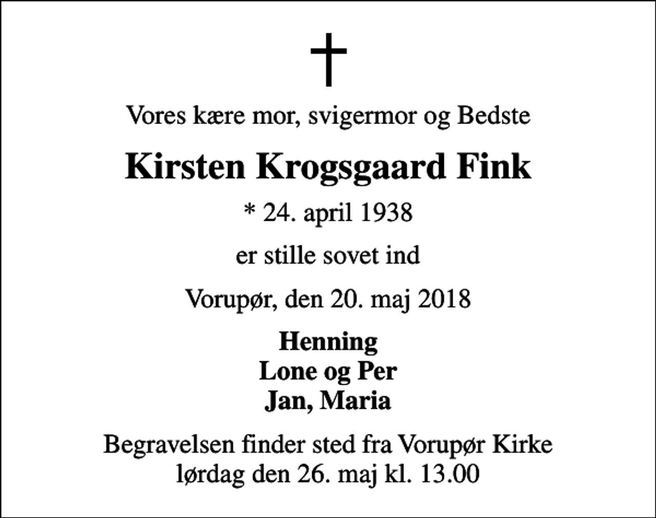 <p>Vores kære mor, svigermor og Bedste<br />Kirsten Krogsgaard Fink<br />* 24. april 1938<br />er stille sovet ind<br />Vorupør, den 20. maj 2018<br />Henning Lone og Per Jan, Maria<br />Begravelsen finder sted fra Vorupør Kirke lørdag den 26. maj kl. 13.00</p>