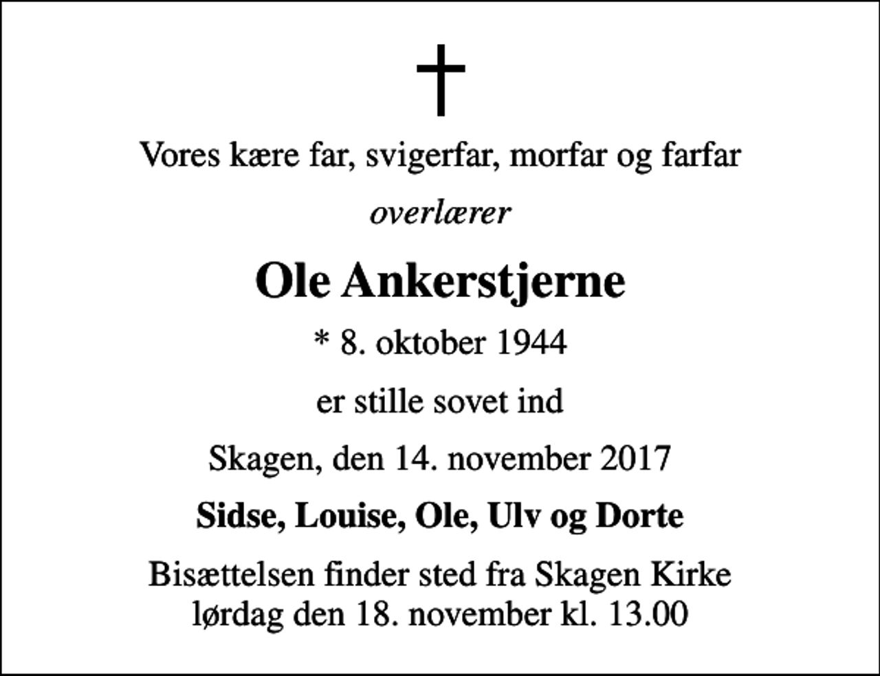 <p>Vores kære far, svigerfar, morfar og farfar<br />overlærer<br />Ole Ankerstjerne<br />* 8. oktober 1944<br />er stille sovet ind<br />Skagen, den 14. november 2017<br />Sidse, Louise, Ole, Ulv og Dorte<br />Bisættelsen finder sted fra Skagen Kirke lørdag den 18. november kl. 13.00</p>