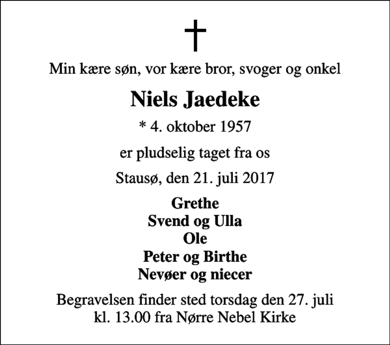 <p>Min kære søn, vor kære bror, svoger og onkel<br />Niels Jaedeke<br />* 4. oktober 1957<br />er pludselig taget fra os<br />Stausø, den 21. juli 2017<br />Grethe Svend og Ulla Ole Peter og Birthe Nevøer og niecer<br />Begravelsen finder sted torsdag den 27. juli kl. 13.00 fra Nørre Nebel Kirke</p>