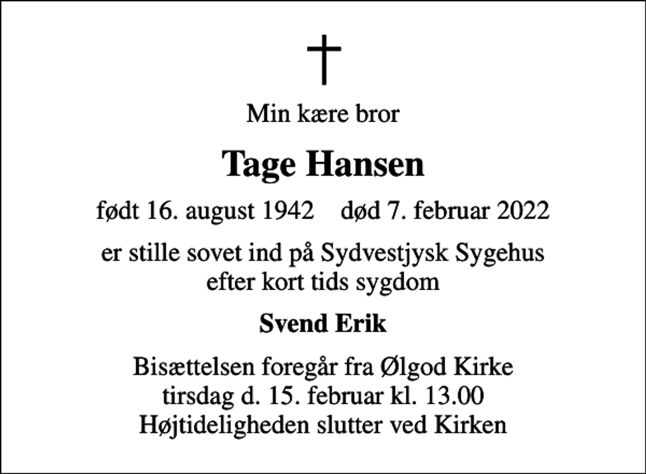 <p>Min kære bror<br />Tage Hansen<br />født 16. august 1942 død 7. februar 2022<br />er stille sovet ind på Sydvestjysk Sygehus efter kort tids sygdom<br />Svend Erik<br />Bisættelsen foregår fra Ølgod Kirke tirsdag d. 15. februar kl. 13.00 Højtideligheden slutter ved Kirken</p>