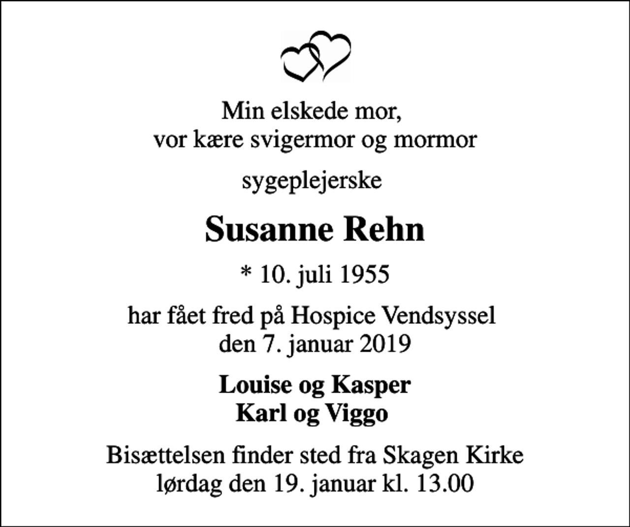 <p>Min elskede mor, vor kære svigermor og mormor<br />sygeplejerske<br />Susanne Rehn<br />* 10. juli 1955<br />har fået fred på Hospice Vendsyssel den 7. januar 2019<br />Louise og Kasper Karl og Viggo<br />Bisættelsen finder sted fra Skagen Kirke lørdag den 19. januar kl. 13.00</p>