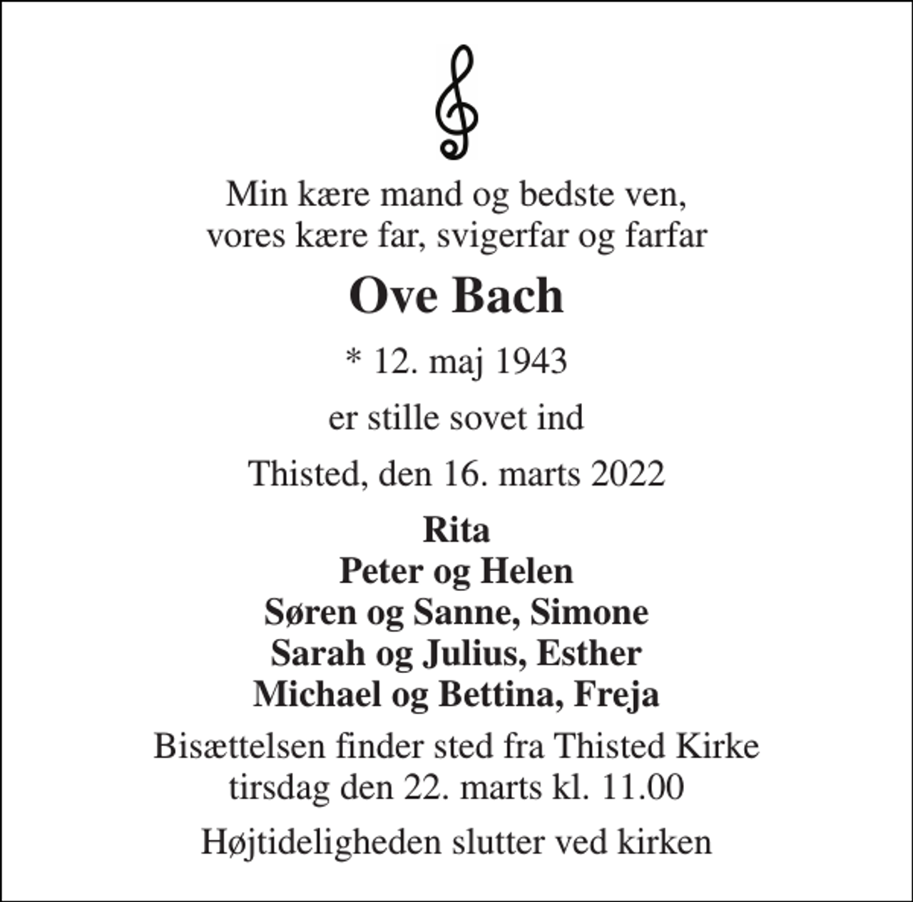 <p>Min kære mand og bedste ven, vores kære far, svigerfar og farfar<br />Ove Bach<br />* 12. maj 1943<br />er stille sovet ind<br />Thisted, den 16. marts 2022<br />Rita Peter og Helen Søren og Sanne, Simone Sarah og Julius, Esther Michael og Bettina, Freja<br />Bisættelsen finder sted fra Thisted Kirke tirsdag den 22. marts kl. 11.00<br />Højtideligheden slutter ved kirken</p>