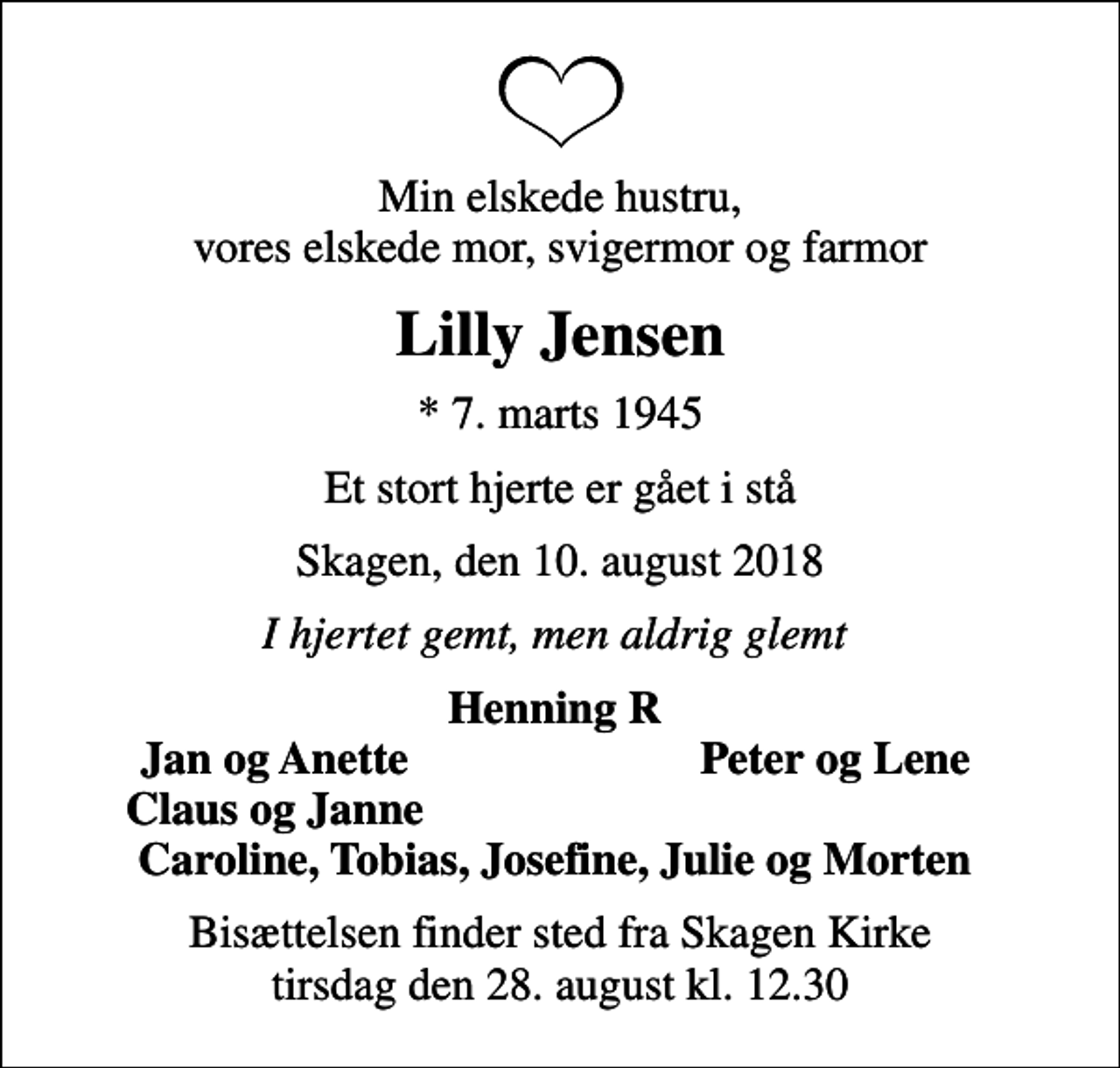 <p>Min elskede hustru, vores elskede mor, svigermor og farmor<br />Lilly Jensen<br />* 7. marts 1945<br />Et stort hjerte er gået i stå<br />Skagen, den 10. august 2018<br />I hjertet gemt, men aldrig glemt<br />Henning R<br />Jan og Anette<br />Peter og Lene<br />Claus og Janne<br />Bisættelsen finder sted fra Skagen Kirke tirsdag den 28. august kl. 12.30</p>