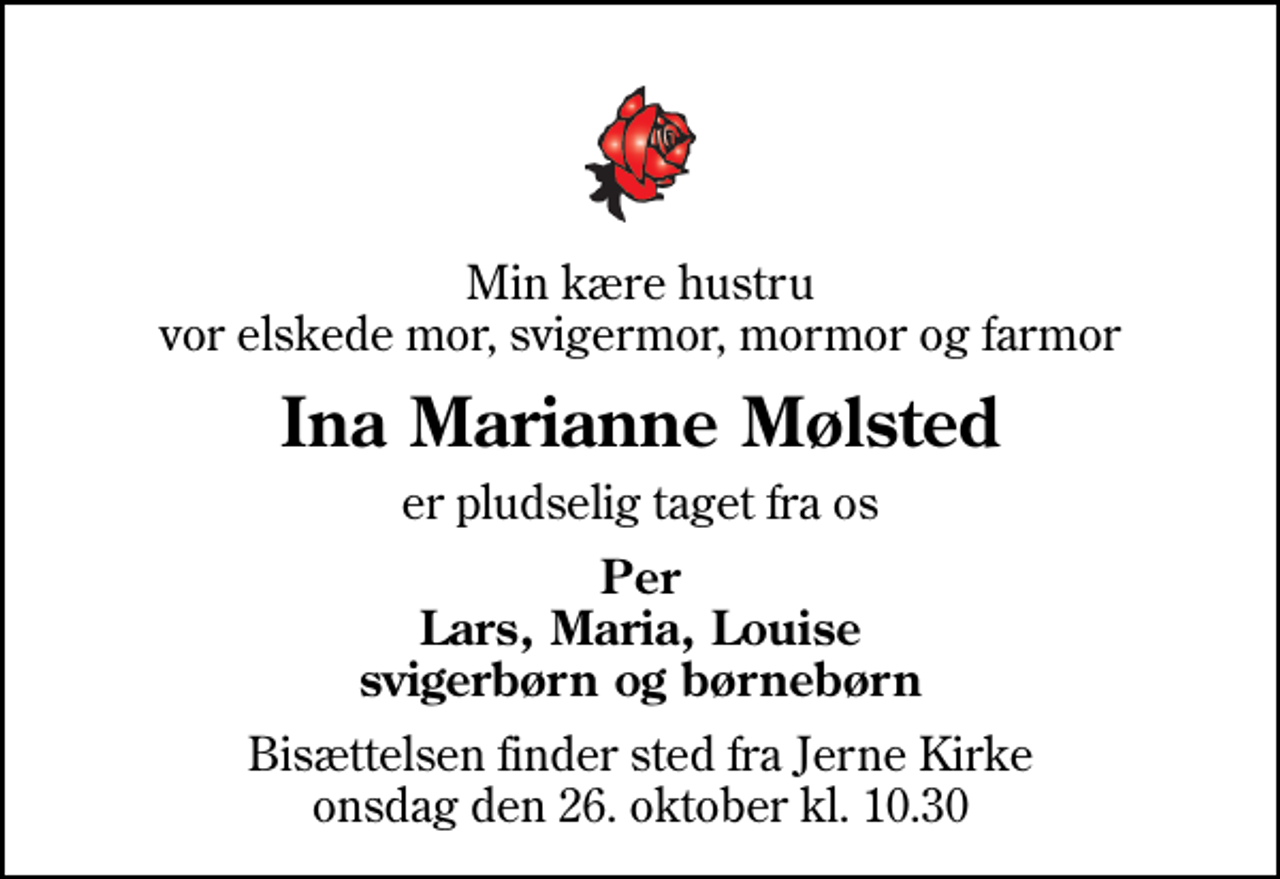 <p>Min kære hustru vor elskede mor, svigermor, mormor og farmor<br />Ina Marianne Mølsted<br />er pludselig taget fra os<br />Per Lars, Maria, Louise svigerbørn og børnebørn<br />Bisættelsen finder sted fra Jerne Kirke onsdag den 26. oktober kl. 10.30</p>