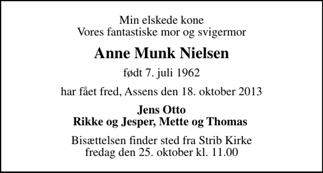 <p>Min elskede kone Vores fantastiske mor og svigermor<br />Anne Munk Nielsen<br />født 7. juli 1962<br />har fået fred, Assens den 18. oktober 2013<br />Jens Otto Rikke og Jesper, Mette og Thomas<br />Bisættelsen finder sted fra Strib Kirke fredag den 25. oktober kl. 11.00</p>