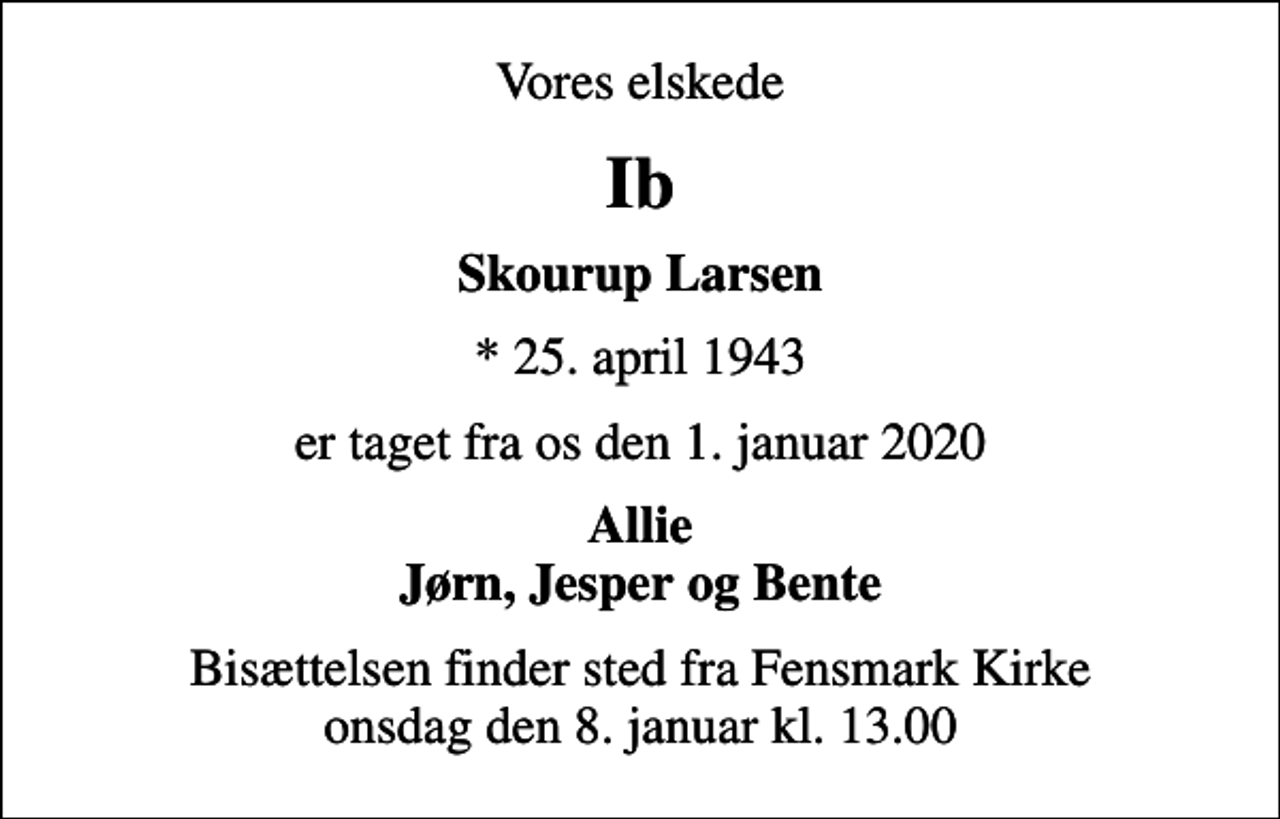 <p>Vores elskede<br />Ib<br />Skourup Larsen<br />* 25. april 1943<br />er taget fra os den 1. januar 2020<br />Allie Jørn, Jesper og Bente<br />Bisættelsen finder sted fra Fensmark Kirke onsdag den 8. januar kl. 13.00</p>