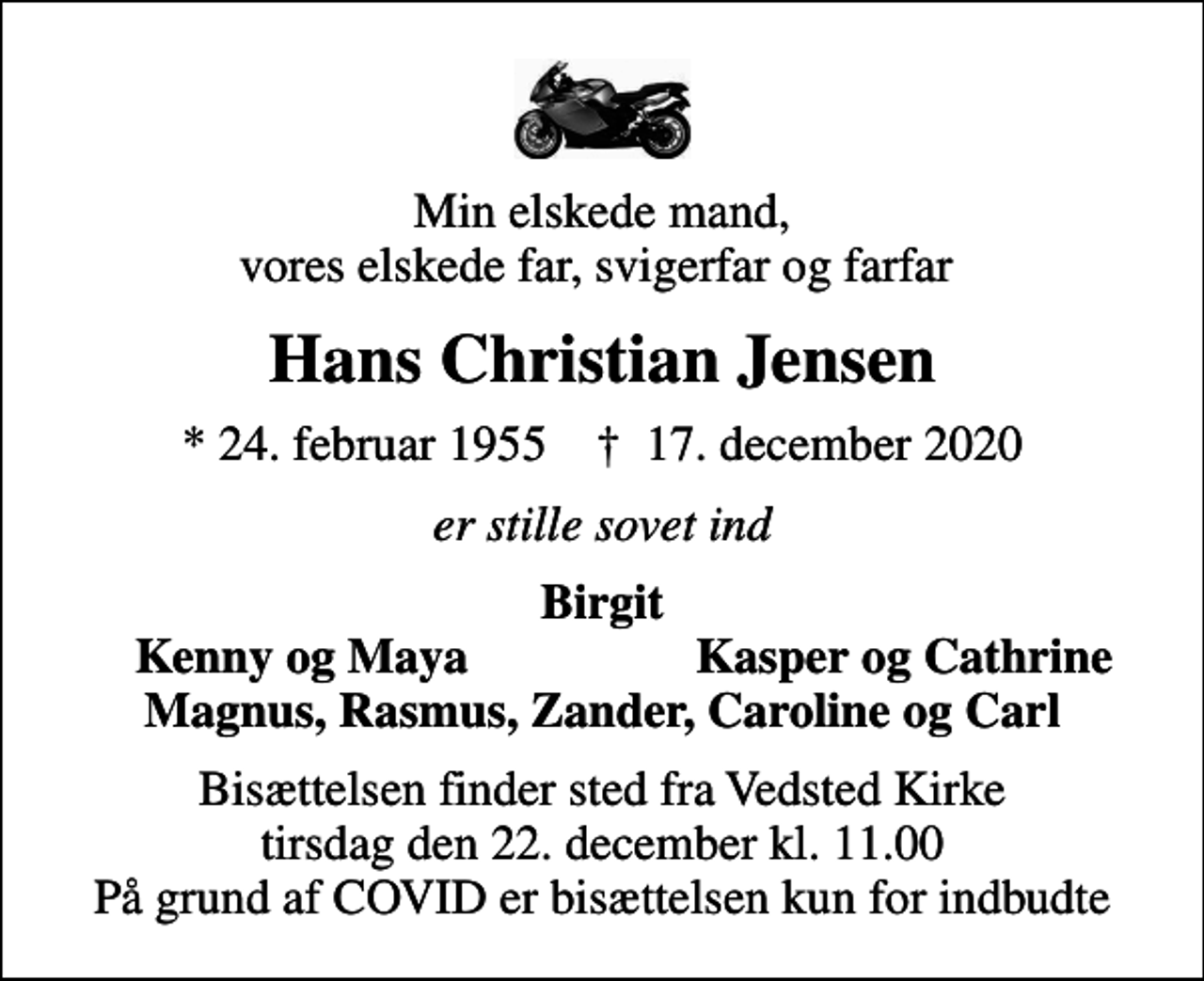 <p>Min elskede mand, vores elskede far, svigerfar og farfar<br />Hans Christian Jensen<br />* 24. februar 1955 ✝ 17. december 2020<br />er stille sovet ind<br />Birgit<br />Kenny og Maya<br />Kasper og Cathrine<br />Bisættelsen finder sted fra Vedsted Kirke tirsdag den 22. december kl. 11.00 På grund af COVID er bisættelsen kun for indbudte</p>
