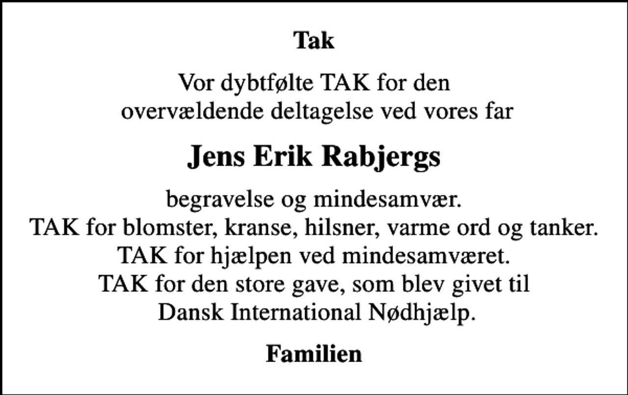 <p>Tak<br />Vor dybtfølte TAK for den overvældende deltagelse ved vores far<br />Jens Erik Rabjergs<br />begravelse og mindesamvær. TAK for blomster, kranse, hilsner, varme ord og tanker. TAK for hjælpen ved mindesamværet. TAK for den store gave, som blev givet til Dansk International Nødhjælp.<br />Familien</p>