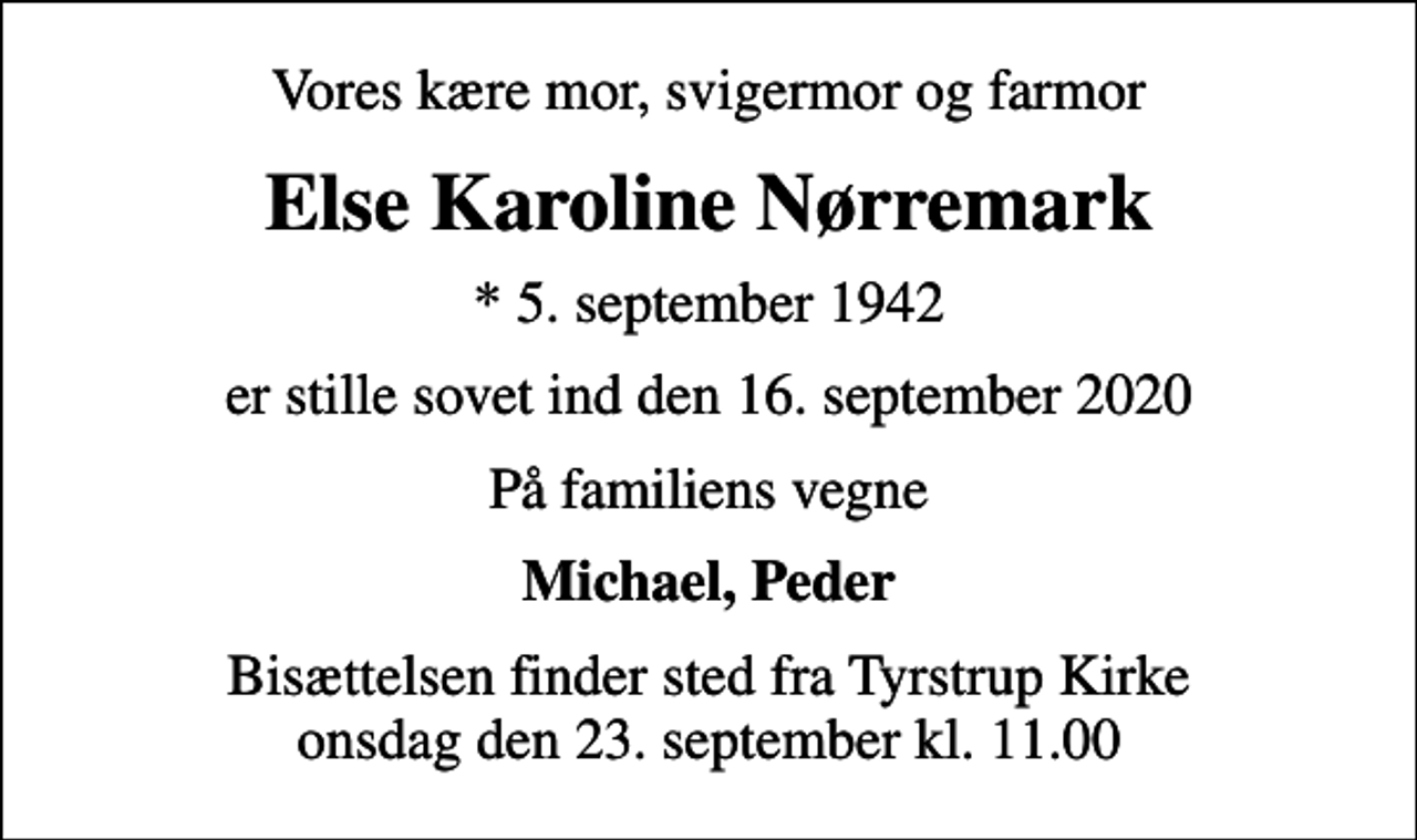 <p>Vores kære mor, svigermor og farmor<br />Else Karoline Nørremark<br />* 5. september 1942<br />er stille sovet ind den 16. september 2020<br />På familiens vegne<br />Michael, Peder<br />Bisættelsen finder sted fra Tyrstrup Kirke onsdag den 23. september kl. 11.00</p>