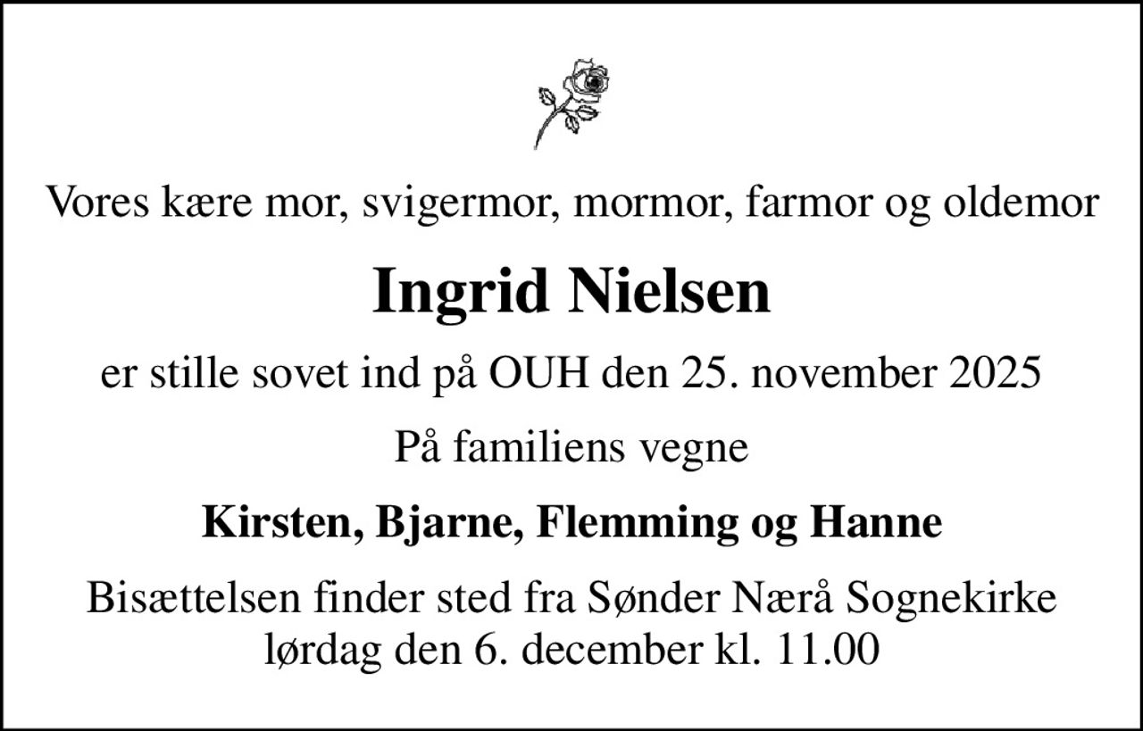 Vores kære mor, svigermor, mormor, farmor og oldemor
Ingrid Nielsen
er stille sovet ind på OUH den 25. november 2025
På familiens vegne
Kirsten, Bjarne, Flemming og Hanne
Bisættelsen finder sted fra Sønder Nærå Sognekirke lørdag den 6. december kl. 11.00