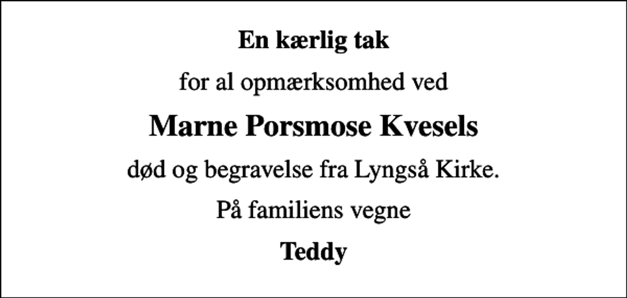 <p>En kærlig tak<br />for al opmærksomhed ved<br />Marne Porsmose Kvesels<br />død og begravelse fra Lyngså Kirke.<br />På familiens vegne<br />Teddy</p>