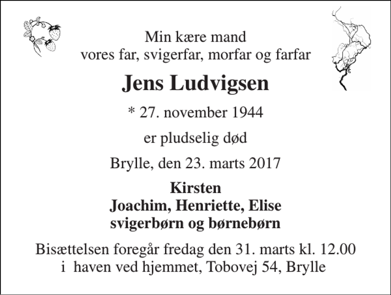 <p>Min kære mand vores far, svigerfar, morfar og farfar<br />Jens Ludvigsen<br />* 27. november 1944<br />er pludselig død<br />Brylle, den 23. marts 2017<br />Kirsten Joachim, Henriette, Elise svigerbørn og børnebørn<br />Bisættelsen foregår fredag den 31. marts kl. 12.00 i haven ved hjemmet, Tobovej 54, Brylle</p>