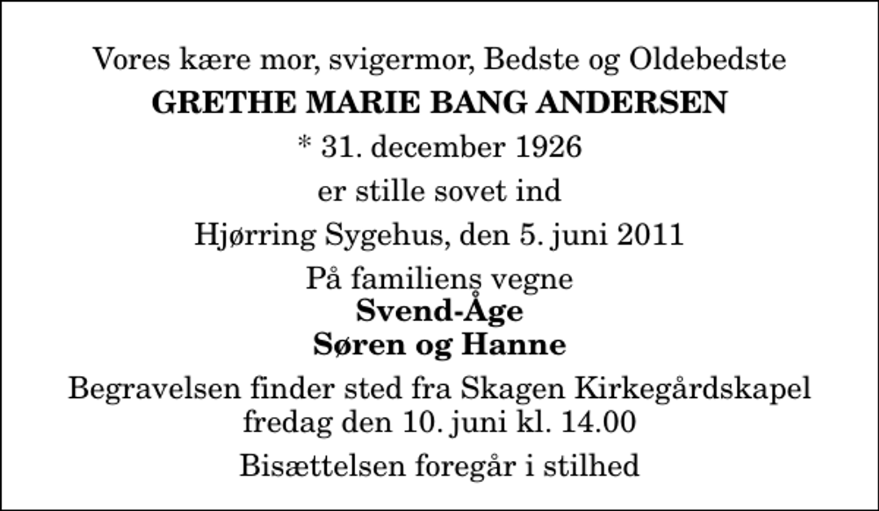 <p>Vores kære mor, svigermor, Bedste og Oldebedste<br />Grethe Marie Bang Andersen<br />* 31. december 1926<br />er stille sovet ind<br />Hjørring Sygehus, den 5. juni 2011<br />På familiens vegne<br />Svend-Åge Søren og Hanne<br />Bisættelsen finder sted fra Skagen Kirkegårdskapel fredag den 10. juni kl. 14.00<br />Bisættelsen foregår i stilhed</p>