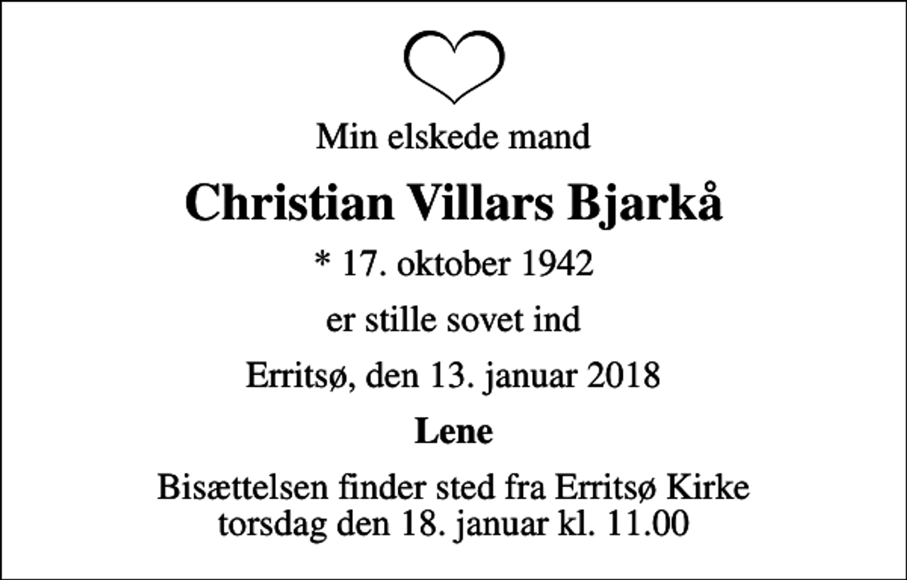 <p>Min elskede mand<br />Christian Villars Bjarkå<br />* 17. oktober 1942<br />er stille sovet ind<br />Erritsø, den 13. januar 2018<br />Lene<br />Bisættelsen finder sted fra Erritsø Kirke torsdag den 18. januar kl. 11.00</p>