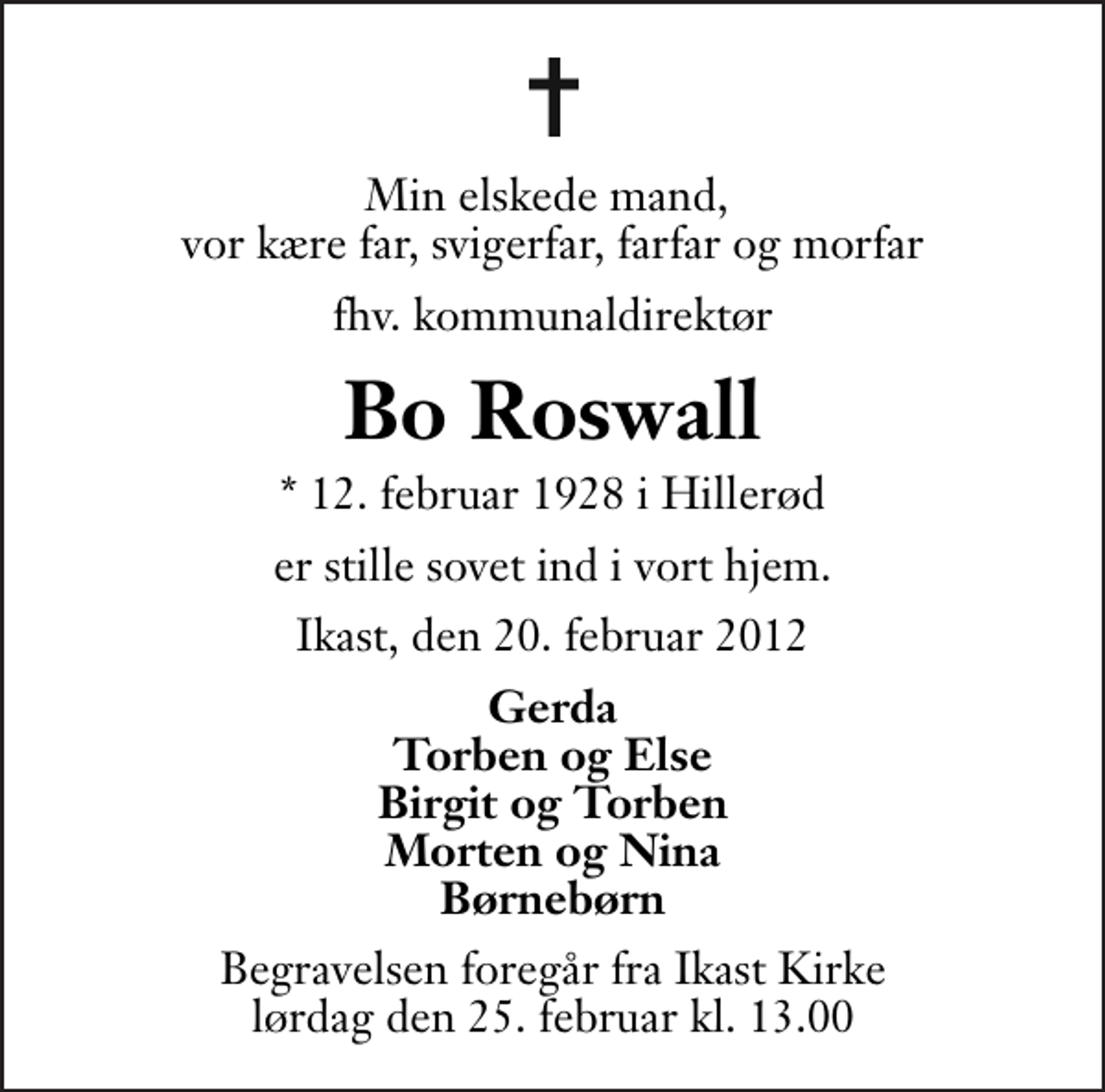 <p>Min elskede mand, vor kære far, svigerfar, farfar og morfar<br />fhv. kommunaldirektør<br />Bo Roswall<br />* 12. februar 1928 i Hillerød<br />er stille sovet ind i vort hjem.<br />Ikast, den 20. februar 2012<br />Gerda Torben og Else Birgit og Torben Morten og Nina Børnebørn<br />Begravelsen foregår fra Ikast Kirke lørdag den 25. februar kl. 13.00 .</p>