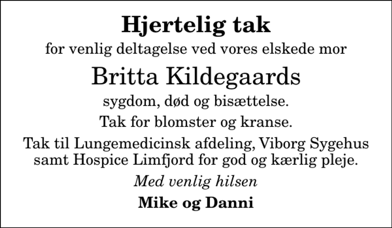 <p>Hjertelig tak<br />for venlig deltagelse ved vores elskede mor<br />Britta Kildegaards<br />sygdom, død og bisættelse.<br />Tak for blomster og kranse.<br />Tak til Lungemedicinsk afdeling, Viborg Sygehus samt Hospice Limfjord for god og kærlig pleje.<br />Med venlig hilsen<br />Mike og Danni</p>