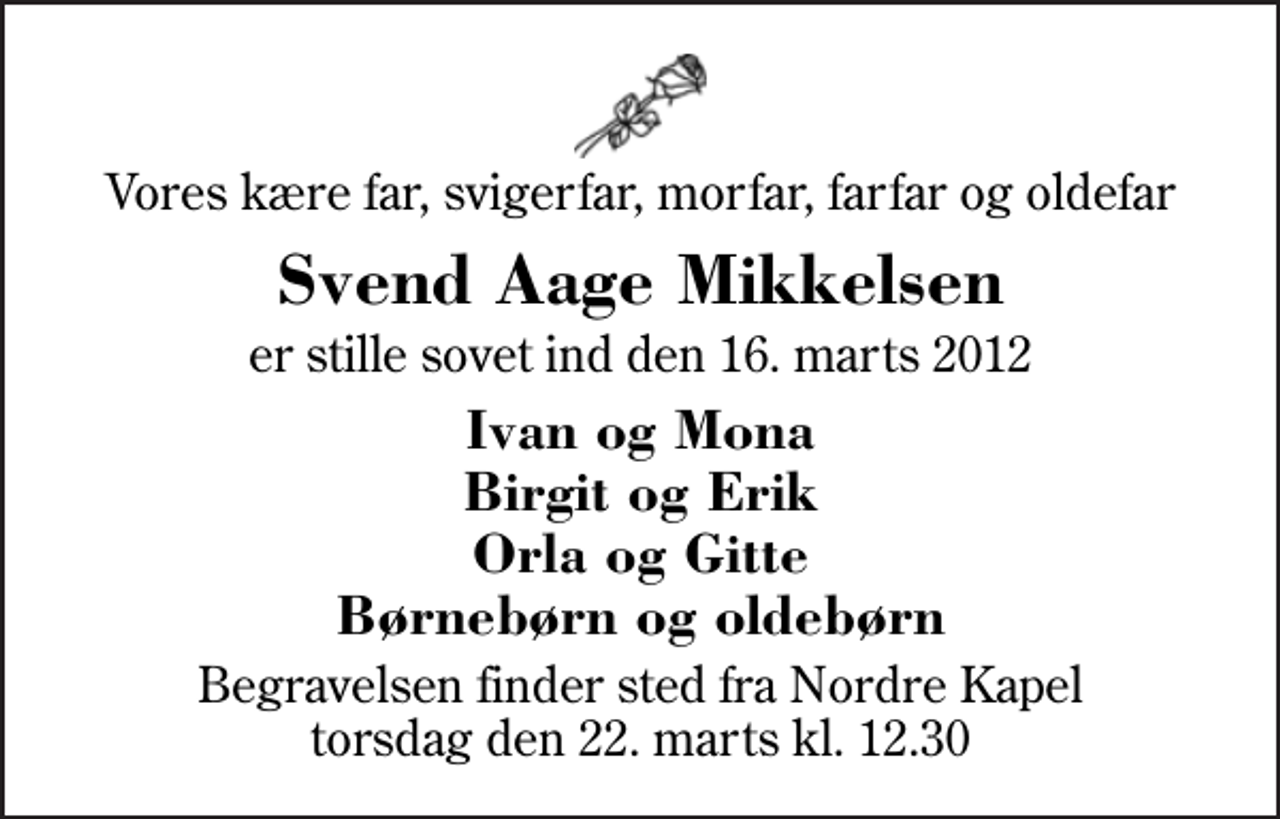 <p>Vores kære far, svigerfar, morfar, farfar og oldefar<br />Svend Aage Mikkelsen<br />er stille sovet ind den 16. marts 2012<br />Ivan og Mona Birgit og Erik Orla og Gitte Børnebørn og oldebørn<br />Begravelsen finder sted fra Herning Nordre Kapel torsdag den 22. marts kl. 12.30</p>