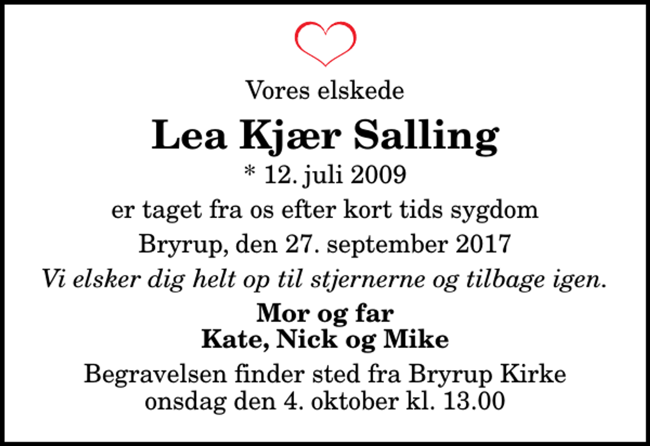 <p>Vores elskede<br />Lea Kjær Salling<br />* 12. juli 2009<br />er taget fra os efter kort tids sygdom<br />Bryrup, den 27. september 2017<br />Vi elsker dig helt op til stjernerne og tilbage igen.<br />Mor og far Kate, Nick og Mike<br />Begravelsen finder sted fra Bryrup Kirke onsdag den 4. oktober kl. 13.00</p>