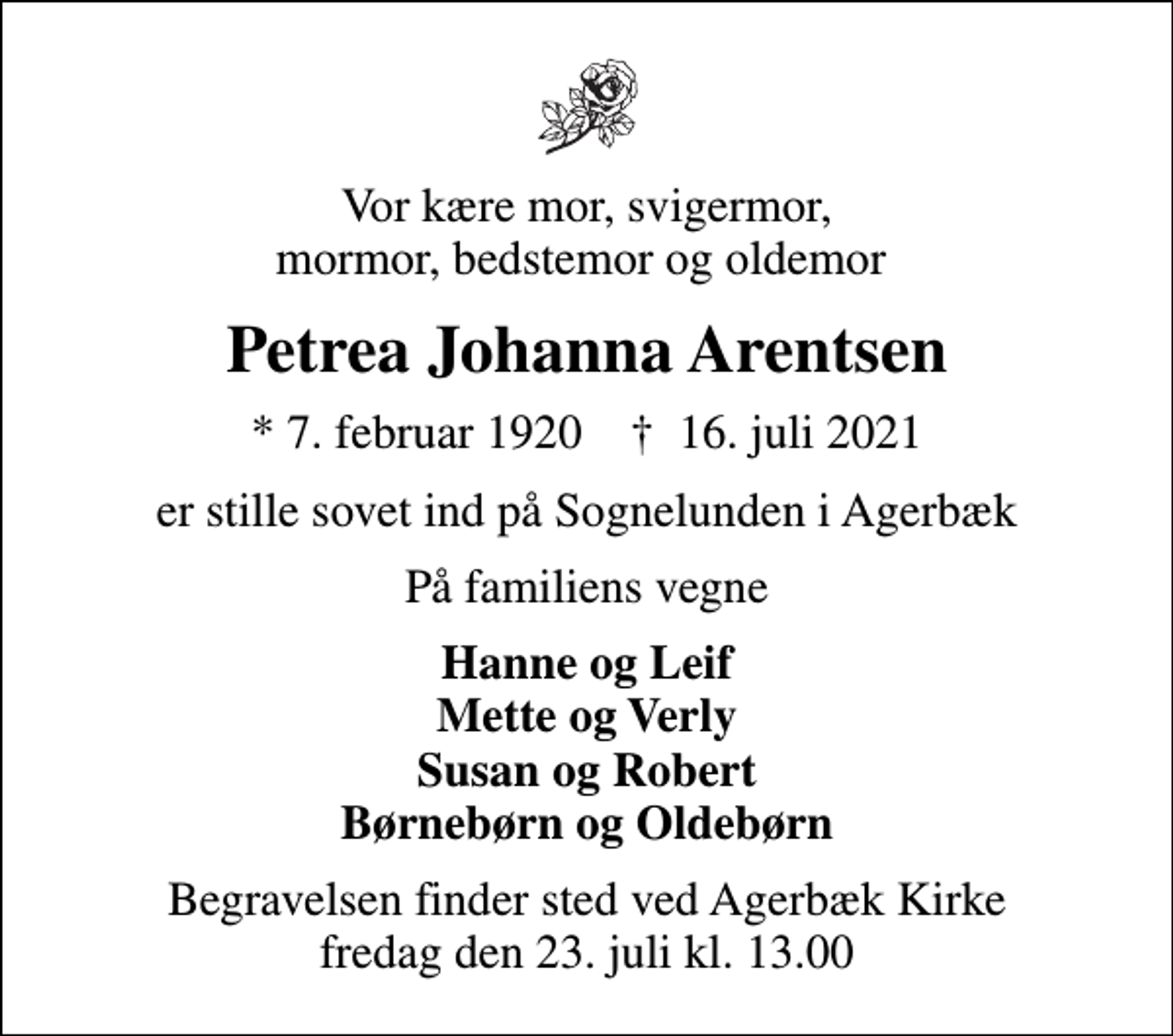 <p>Vor kære mor, svigermor, mormor, bedstemor og oldemor<br />Petrea Johanna Arentsen<br />* 7. februar 1920 ✝ 16. juli 2021<br />er stille sovet ind på Sognelunden i Agerbæk<br />På familiens vegne<br />Hanne og Leif Mette og Verly Susan og Robert Børnebørn og Oldebørn<br />Begravelsen finder sted ved Agerbæk Kirke fredag den 23. juli kl. 13.00</p>