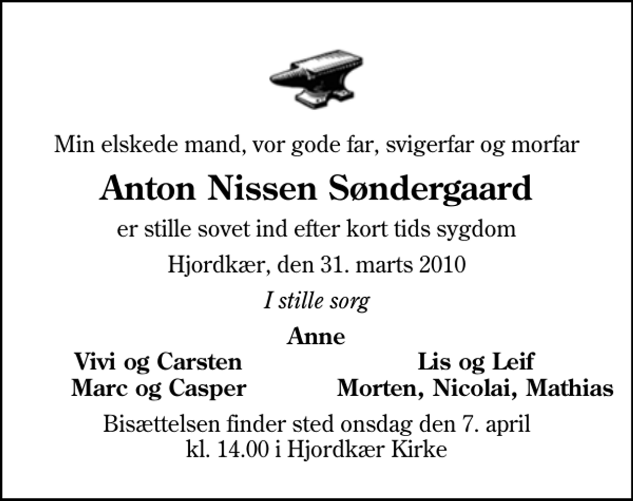 <p>Min elskede mand, vor gode far, svigerfar og morfar<br />Anton Nissen Søndergaard<br />er stille sovet ind efter kort tids sygdom<br />Hjordkær, den 31. marts 2010<br />I stille sorg<br />Anne<br />Vivi og Carsten<br />Lis og Leif<br />Marc og Casper<br />Morten, Nicolai, Mathias<br />Bisættelsen finder sted onsdag den 7. april kl. 14.00 i Hjordkær Kirke</p>