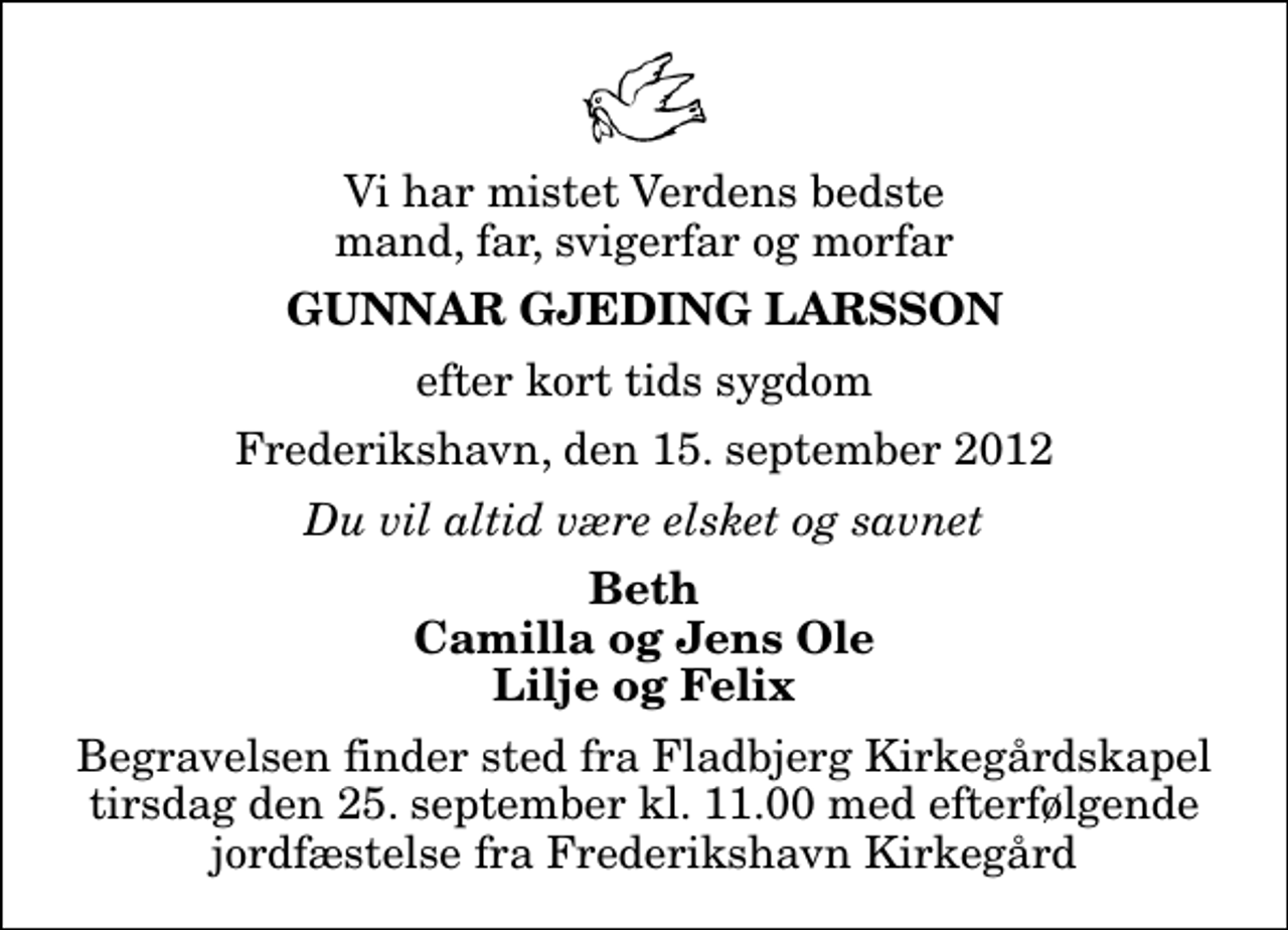 <p>Vi har mistet Verdens bedste mand, far, svigerfar og morfar<br />Gunnar Gjeding Larsson<br />efter kort tids sygdom<br />Frederikshavn, den 15. september 2012<br />Du vil altid være elsket og savnet<br />Beth Camilla og Jens Ole Lilje og Felix<br />Begravelsen finder sted fra Fladbjerg Kirkegårdskapel tirsdag den 25. september kl. 11.00 med efterfølgende jordfæstelse fra Frederikshavn Kirkegård</p>