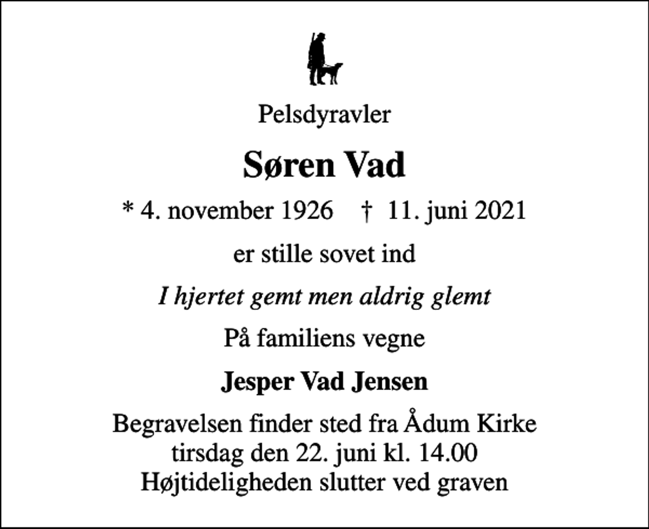 <p>Pelsdyravler<br />Søren Vad<br />* 4. november 1926 ✝ 11. juni 2021<br />er stille sovet ind<br />I hjertet gemt men aldrig glemt<br />På familiens vegne<br />Jesper Vad Jensen<br />Begravelsen finder sted fra Ådum Kirke tirsdag den 22. juni kl. 14.00 Højtideligheden slutter ved graven</p>